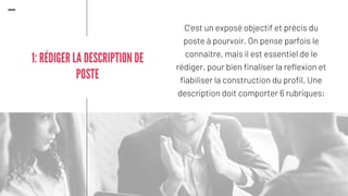 C'est un exposé objectif et précis du
poste à pourvoir. On pense parfois le
connaitre, mais il est essentiel de le
rédiger, pour bien finaliser la reflexion et
fiabiliser la construction du profil. Une
description doit comporter 6 rubriques:
1: RÉDIGER LA DESCRIPTION DE
POSTE
 