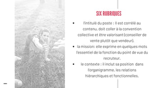 l'intitulé du poste : Il est corrélé au
contenu, doit coller à la convention
collective et être valorisant (conseiller de
vente plutôt que vendeur).
la mission: elle exprime en quelques mots
l'essentiel de la fonction du point de vue du
recruteur.
le contexte : il inclut sa position dans
l'organigramme, les relations
hiérarchiques et fonctionnelles.
SIX RUBRIQUES
 