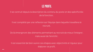 Il se contruit depuis la description du contenu du poste et des spécificités
de la fonction.
Il est complété par une reflexion sur l'équipe dans laquelle travaillera le
recruté.
De là émergeront des éléments permettant au recruté de mieux l'intégrer,
mais aussi de l'enrichir.
Il est essentiel de bien suivre ces étapes avec objectivité et rigueur pour
élaborer ce profil.
LE PROFIL
 