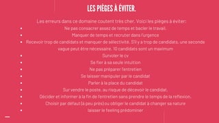 Ne pas consacrer assez de temps et bacler le travail.
Manquer de temps et recruter dans l'urgence
Recevoir trop de candidats et manquer de sélectivité. S'il y a trop de candidats, une seconde
vague peut être nécessaire. 10 candidats sont un maximum
Survoler le cv
Se fier à sa seule intuition
Ne pas préparer l'entretien
Se laisser manipuler par le candidat
Parler à la place du candidat
Sur vendre le poste, au risque de décevoir le candidat.
Décider et informer à la fin de l'entretien sans prendre le temps de la reflexion.
Choisir par défaut (à peu près) ou obliger le candidat à changer sa nature
laisser le feeling prédominer
Les erreurs dans ce domaine coutent très cher. Voici les pièges à éviter:
LES PIÈGES À ÉVITER.
 