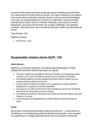 conseil dans les métiers du service auprès des équipes marketing des annonceurs.
Vous êtes animé d'une forte culture du résultat, d'un esprit d'initiative et vous désirez
vous investir dans une fonction motivante. Ayant un sens du commerce développé,
vous avez une vraie sensibilité pour la vente et la négociation, ainsi que de fortes
capacités de conviction. Doté d'un excellent relationnel, à l’écoute de vos clients,
empathique, vous avez envie de relever de nouveaux challenges. Vos capacités
d’analyse, votre dynamisme, votre curiosité et votre esprit créatif vous permettront de
réussir.
Type d'emploi : CDI
Expérience exigée :
• Commercial : 3 ans
Responsable relation clients (H/F) - CDI
Votre mission :
Rattaché à un Directeur de Marché, vous êtes chargé de développer le chiffre
d’affaires de l’activité en fidélisant les acteurs du marché.
• Vous êtes l’interlocuteur privilégié du client pour la gestion commerciale des projets
nouveaux ou en cours, et travaillez en binôme avec un Directeur de Clientèle.
• Vous pilotez et gérez le suivi des opérations promotionnelles en relation avec les
services internes et externes concernés.
• Vous conseillez et informez les clients, en leur proposant une solution globale et
adaptée parmi une gamme de services diversifiée.
• Vous assurez une veille commerciale et concurrentielle permanente afin de détecter
les besoins des clients dont vous avez la charge.
• Vous fidélisez les clients en construisant une relation commerciale solide et conviviale
fondée sur le conseil.
• Vous êtes jugé sur le développement du chiffre d’affaire de votre portefeuille de
clients
Profil :
De formation commerciale (Universités, Écoles de Commerce…), vous montrez un
vif intérêt pour le marketing des produits de Grande Consommation. Vous possédez
une expérience ou un stage significatif dans la vente ou la gestion commerciale.
 