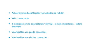 • Achterliggende basisﬁlosoﬁe van LinkedIn als richtlijn
• Wie connecteren
• 3 methoden om te connecteren: wildweg - e-mails importeren - tijdens
interview
• Voorbeelden van goede connecties
• Voorbeelden van slechte connecties
 