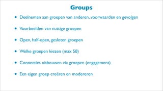 Groups
• Deelnemen aan groepen van anderen, voorwaarden en gevolgen
• Voorbeelden van nuttige groepen
• Open, half-open, gesloten groepen
• Welke groepen kiezen (max 50)
• Connecties uitbouwen via groepen (engagement)
• Een eigen groep creëren en modereren
 