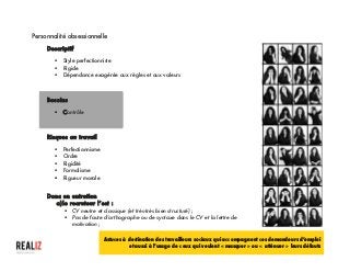  
Personnalité obsessionnelle
Descriptif
§ Style perfectionniste
§ Rigide
§ Dépendance exagérée aux règles et aux valeurs
Besoins
§ Contrôle
Risques au travail
§ Perfectionnisme
§ Ordre
§ Rigidité
§ Formalisme
§ Rigueur morale
Donc en entretien
a)le recruteur l’est :
§ CV neutre et classique (et très-très bien structuré) ;
§ Pas de faute d’orthographe ou de syntaxe dans le CV et la lettre de
motivation ;
Astuces à destination des travailleurs sociaux qui accompagnent ces demandeurs d’emploi
et aussi à l’usage de ceux qui veulent « masquer » ou « atténuer » leurs défauts
 