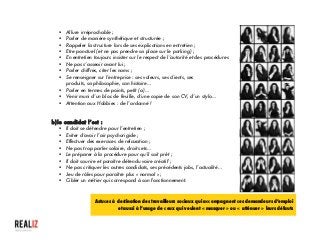  
§ Allure irréprochable ;
§ Parler de manière synthétique et structurée ;
§ Rappeler la structure lors de ses explications en entretien ;
§ Etre ponctuel (et ne pas prendre sa place sur le parking) ;
§ En entretien toujours insister sur le respect de l’autorité et des procédures
§ Ne pas s’asseoir avant lui ;
§ Parler chiffres, citer les noms ;
§ Se renseigner sur l’entreprise : ses valeurs, ses clients, ses
produits, sa philosophie, son histoire…
§ Parler en termes de points, petit (a)…
§ Venir muni d’un bloc de feuille, d’une copie de son CV, d’un stylo…
§ Attention aux Hobbies : de l’ordonné !
b)le candidat l’est :
§ Il doit se détendre pour l’entretien ;
§ Eviter d’avoir l’air psychorigide ;
§ Effectuer des exercices de relaxation ;
§ Ne pas trop parler salaire, droits etc…
§ Le préparer à la procédure pour qu’il soit prêt ;
§ Il doit sourire et paraître détendu voire créatif ;
§ Ne pas critiquer les autres candidats, ses précédents jobs, l’actualité…
§ Jeu de rôles pour paraître plus « normal » ;
§ Cibler un métier qui correspond à son fonctionnement.
	
  
Astuces à destination des travailleurs sociaux qui accompagnent ces demandeurs d’emploi
et aussi à l’usage de ceux qui veulent « masquer » ou « atténuer » leurs défauts
 