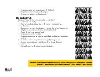  
§ Ne pas sourire à son comportement (si théâtral) ;
§ Ne pas avoir l’air étonné ou dérangé ;
§ Se placer en spectateur / le relancer ;
b)le candidat l’est,
Comment l’aider à être moins invivable en entretien ?
§ Se forcer à être bref ;
§ Parler ni trop fort, ni trop vite, ni de manière trop exaltée, …
§ Se dominer ;
§ Abandonner le mode histoire pour revenir à des listes d’arguments ;
§ Adopter un comportement sobre (pas trop théâtral) ;
§ Ecouter le recruteur quand il parle ;
§ Ne jamais couper le recruteur ;
§ Ne jamais poursuivre sa réponse précédente en ignorant la question
posée ;
§ Le rassurer sur ses compétences pour qu’il ne surjoue pas ;
§ Avancer ses compétences (plutôt que de se lancer dans des
§ histoires… )
§ Exercer la maîtrise du discours avant l’entretien ;
	
  
Astuces à destination des travailleurs sociaux qui accompagnent ces demandeurs d’emploi
et aussi à l’usage de ceux qui veulent « masquer » ou « atténuer » leurs défauts
 