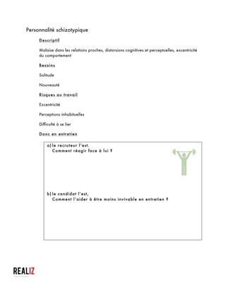  
Personnalité paranoïaque
Descriptif
§ Méfiance soupçonneuse envers les autres qui fait interpréter leurs actions
comme humiliantes ou menaçantes
Besoin
§ Être rassuré
Risques au travail
§ Méfiance structurelle
§ Rigidité
§ Grande susceptibilité
Donc en entretien
a)le recruteur l’est :
§ Ne pas le Googeliser, ou surtout ne pas lui dire ;
§ Ne pas lui demander comment il va ?
§ Le laisser parler ;
§ Ne pas le flatter ;
§ Eviter de parler en mal d’un ancien employeur ;
§ Ne pas lui poser de question sur sa fonction ;
§ Pas de place à l’humour ;
Astuces à destination des travailleurs sociaux qui accompagnent ces demandeurs d’emploi
et aussi à l’usage de ceux qui veulent « masquer » ou « atténuer » leurs défauts
 