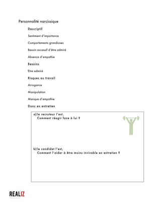  
Personnalité évitante
Descriptif
§ Inhibition sociale
§ Sentiment de ne pas être à la hauteur
§ Hypersensibilité au jugement négatif d’autrui
Besoin
§ Éviter l’évaluation négative
Risques au travail
§ Grande prudence
§ Hyper-sensibilité
§ Sentiment d’infériorité
Donc en entretien
a)le recruteur l’est.
§ Valoriser le recruteur, sur ce qui fait (entretien,
procédure…) et l’entreprise ;
§ Se présenter comme autonome et compétent (je ne viendrai
pas vous déranger) ;
§ Rassurer : je suis le bon candidat;
Astuces à destination des travailleurs sociaux qui accompagnent ces demandeurs d’emploi
et aussi à l’usage de ceux qui veulent « masquer » ou « atténuer » leurs défauts
 