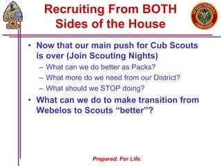 Prepared. For Life.
Recruiting From BOTH
Sides of the House
• Now that our main push for Cub Scouts
is over (Join Scouting Nights)
– What can we do better as Packs?
– What more do we need from our District?
– What should we STOP doing?
• What can we do to make transition from
Webelos to Scouts “better”?
 