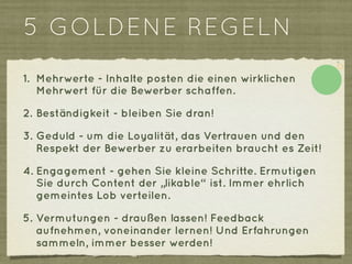 5 GOLDENE REGELN
1. Mehrwerte - Inhalte posten die einen wirklichen
   Mehrwert für die Bewerber schaffen.

2. Beständigkeit - bleiben Sie dran!

3. Geduld - um die Loyalität, das Vertrauen und den
   Respekt der Bewerber zu erarbeiten braucht es Zeit!

4. Engagement - gehen Sie kleine Schritte. Ermutigen
   Sie durch Content der „likable“ ist. Immer ehrlich
   gemeintes Lob verteilen.

5. Vermutungen - draußen lassen! Feedback
   aufnehmen, voneinander lernen! Und Erfahrungen
   sammeln, immer besser werden!
 