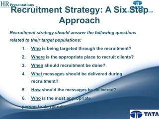 Recruitment Strategy: A Six Step
Approach
Recruitment strategy should answer the following questions
related to their target populations:
1.

Who is being targeted through the recruitment?

2.

Where is the appropriate place to recruit clients?

3.

When should recruitment be done?

4.

What messages should be delivered during
recruitment?

5.

How should the messages be delivered?

6.

Who is the most appropriate

person to do recruitment?

 
