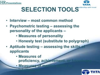 SELECTION TOOLS
• Interview – most common method
• Psychometric testing – assessing the
personality of the applicants –
• Measures of personality
• Honesty test (substitute to polygraph)
• Aptitude testing – assessing the skills of
applicants
• Measures of
proficiency, achievement, or knowledge
• Measures of mental ability or
intelligence

 