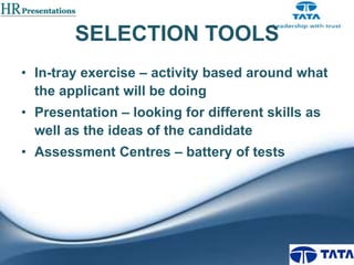 SELECTION TOOLS
• In-tray exercise – activity based around what
the applicant will be doing
• Presentation – looking for different skills as
well as the ideas of the candidate

• Assessment Centres – battery of tests

 