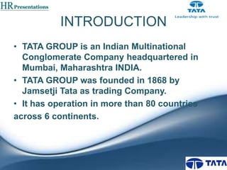 INTRODUCTION
• TATA GROUP is an Indian Multinational
Conglomerate Company headquartered in
Mumbai, Maharashtra INDIA.
• TATA GROUP was founded in 1868 by
Jamsetji Tata as trading Company.
• It has operation in more than 80 countries
across 6 continents.

 