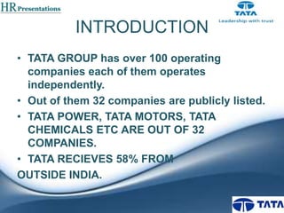 INTRODUCTION
• TATA GROUP has over 100 operating
companies each of them operates
independently.
• Out of them 32 companies are publicly listed.
• TATA POWER, TATA MOTORS, TATA
CHEMICALS ETC ARE OUT OF 32
COMPANIES.
• TATA RECIEVES 58% FROM
OUTSIDE INDIA.

 