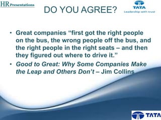 DO YOU AGREE?
• Great companies “first got the right people
on the bus, the wrong people off the bus, and
the right people in the right seats – and then
they figured out where to drive it.”
• Good to Great: Why Some Companies Make
the Leap and Others Don’t – Jim Collins

 