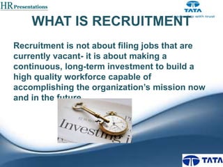 WHAT IS RECRUITMENT
Recruitment is not about filing jobs that are
currently vacant- it is about making a
continuous, long-term investment to build a
high quality workforce capable of
accomplishing the organization’s mission now
and in the future

 