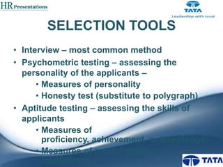 SELECTION TOOLS
• Interview – most common method
• Psychometric testing – assessing the
personality of the applicants –
• Measures of personality
• Honesty test (substitute to polygraph)
• Aptitude testing – assessing the skills of
applicants
• Measures of
proficiency, achievement, or knowledge
• Measures of mental ability or
intelligence

 