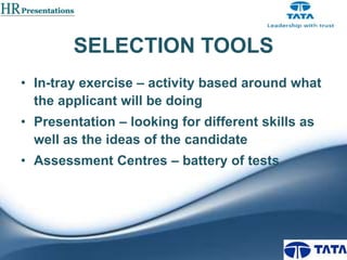 SELECTION TOOLS
• In-tray exercise – activity based around what
the applicant will be doing
• Presentation – looking for different skills as
well as the ideas of the candidate
• Assessment Centres – battery of tests

 