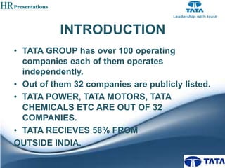 INTRODUCTION
• TATA GROUP has over 100 operating
companies each of them operates
independently.
• Out of them 32 companies are publicly listed.
• TATA POWER, TATA MOTORS, TATA
CHEMICALS ETC ARE OUT OF 32
COMPANIES.
• TATA RECIEVES 58% FROM
OUTSIDE INDIA.

 