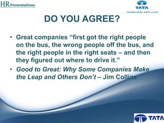 DO YOU AGREE?
• Great companies “first got the right people
on the bus, the wrong people off the bus, and
the right people in the right seats – and then
they figured out where to drive it.”
• Good to Great: Why Some Companies Make
the Leap and Others Don’t – Jim Collins

 
