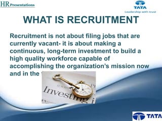 WHAT IS RECRUITMENT
Recruitment is not about filing jobs that are
currently vacant- it is about making a
continuous, long-term investment to build a
high quality workforce capable of
accomplishing the organization’s mission now
and in the future

 