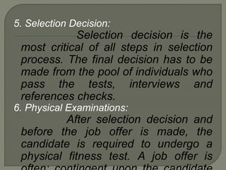 5. Selection Decision:
Selection decision is the
most critical of all steps in selection
process. The final decision has to be
made from the pool of individuals who
pass the tests, interviews and
references checks.
6. Physical Examinations:
After selection decision and
before the job offer is made, the
candidate is required to undergo a
physical fitness test. A job offer is
 