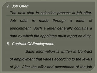 7. Job Offer:
The next step in selection process is job offer.
Job offer is made through a letter of
appointment. Such a letter generally contains a
date by which the appointee must report on duty
8. Contract Of Employment:
Basic information is written in Contract
of employment that varies according to the levels
of job. After the offer and acceptance of the job
 