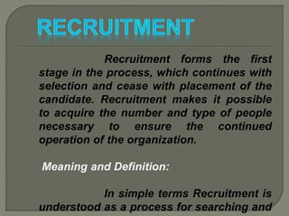 Recruitment forms the first
stage in the process, which continues with
selection and cease with placement of the
candidate. Recruitment makes it possible
to acquire the number and type of people
necessary to ensure the continued
operation of the organization.
Meaning and Definition:
In simple terms Recruitment is
understood as a process for searching and
 