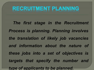 The first stage in the Recruitment
Process is planning. Planning involves
the translation of likely job vacancies
and information about the nature of
these jobs into a set of objectives is
targets that specify the number and
type of applicants to be planned.
 