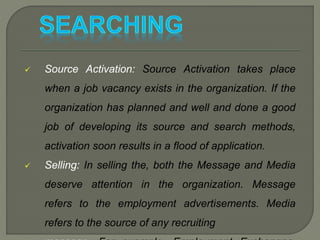  Source Activation: Source Activation takes place
when a job vacancy exists in the organization. If the
organization has planned and well and done a good
job of developing its source and search methods,
activation soon results in a flood of application.
 Selling: In selling the, both the Message and Media
deserve attention in the organization. Message
refers to the employment advertisements. Media
refers to the source of any recruiting
 
