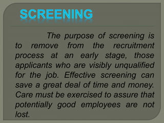 The purpose of screening is
to remove from the recruitment
process at an early stage, those
applicants who are visibly unqualified
for the job. Effective screening can
save a great deal of time and money.
Care must be exercised to assure that
potentially good employees are not
lost.
 