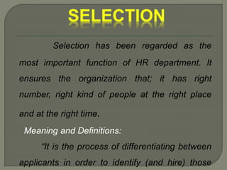 Selection has been regarded as the
most important function of HR department. It
ensures the organization that; it has right
number, right kind of people at the right place
and at the right time.
Meaning and Definitions:
“It is the process of differentiating between
applicants in order to identify (and hire) those
 