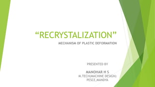 “RECRYSTALIZATION”
MECHANISM OF PLASTIC DEFORMATION
PRESENTED BY
MANOHAR H S
M.TECH(MACHINE DESIGN)
PESCE,MANDYA
 