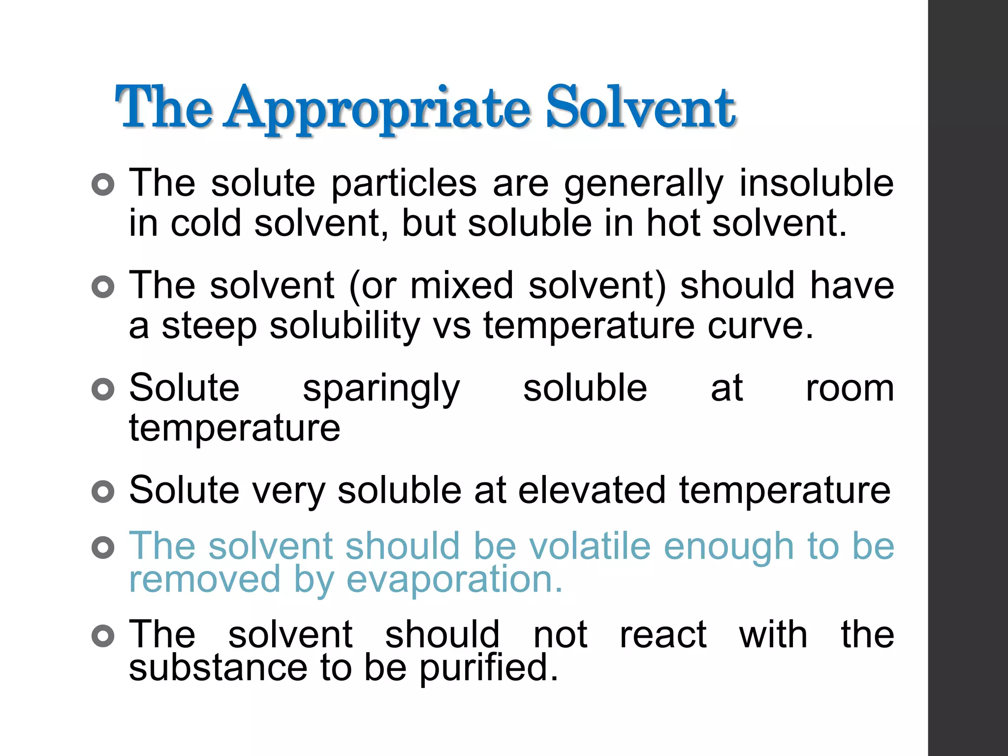 The Appropriate Solvent
 The solute particles are generally insoluble
in cold solvent, but soluble in hot solvent.
 The solvent (or mixed solvent) should have
a steep solubility vs temperature curve.
 Solute sparingly soluble at room
temperature
 Solute very soluble at elevated temperature
 The solvent should be volatile enough to be
removed by evaporation.
 The solvent should not react with the
substance to be purified.
 
