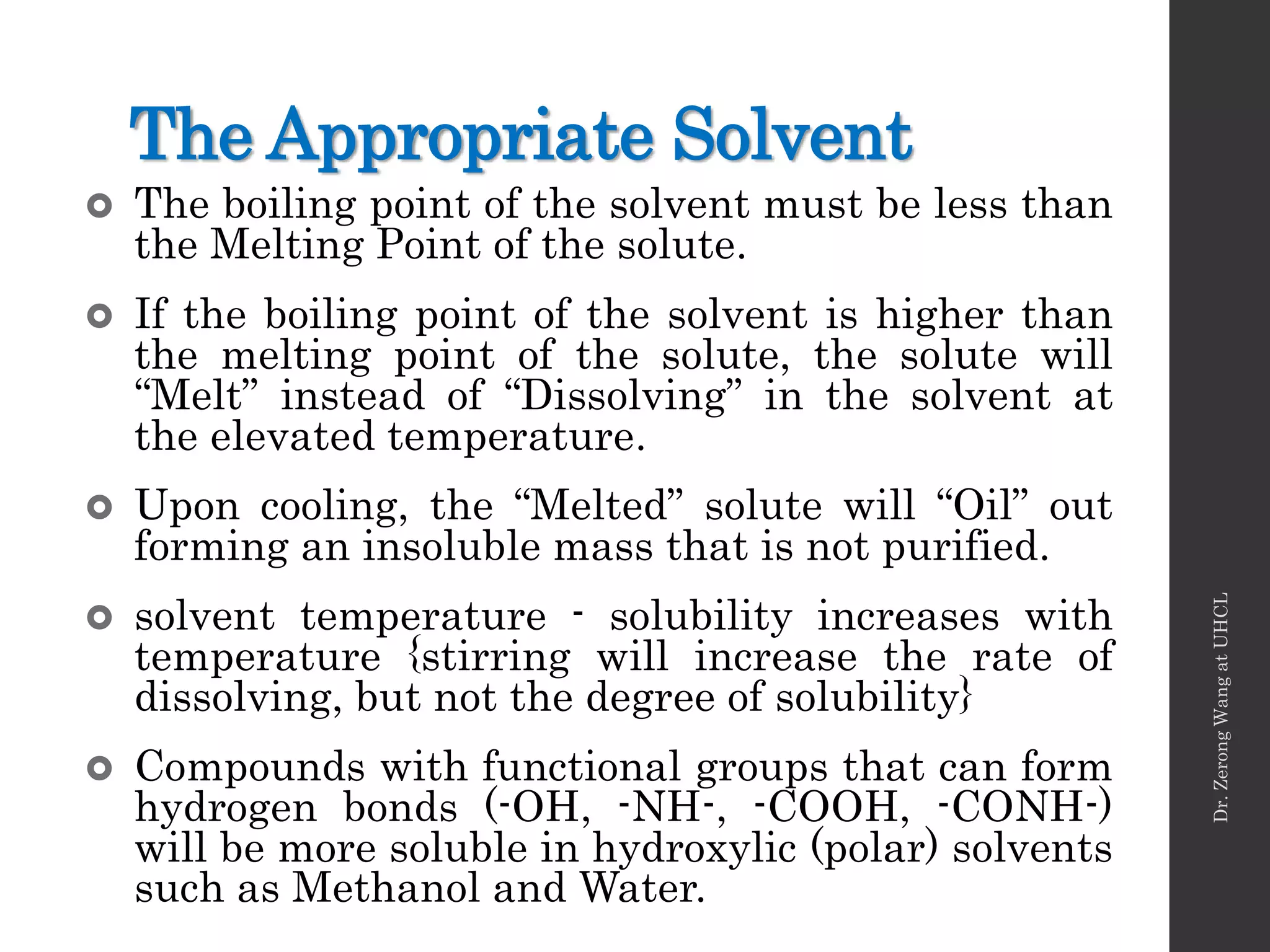 The Appropriate Solvent
 The boiling point of the solvent must be less than
the Melting Point of the solute.
 If the boiling point of the solvent is higher than
the melting point of the solute, the solute will
“Melt” instead of “Dissolving” in the solvent at
the elevated temperature.
 Upon cooling, the “Melted” solute will “Oil” out
forming an insoluble mass that is not purified.
 solvent temperature - solubility increases with
temperature {stirring will increase the rate of
dissolving, but not the degree of solubility}
 Compounds with functional groups that can form
hydrogen bonds (-OH, -NH-, -COOH, -CONH-)
will be more soluble in hydroxylic (polar) solvents
such as Methanol and Water.
Dr.ZerongWangatUHCL
 
