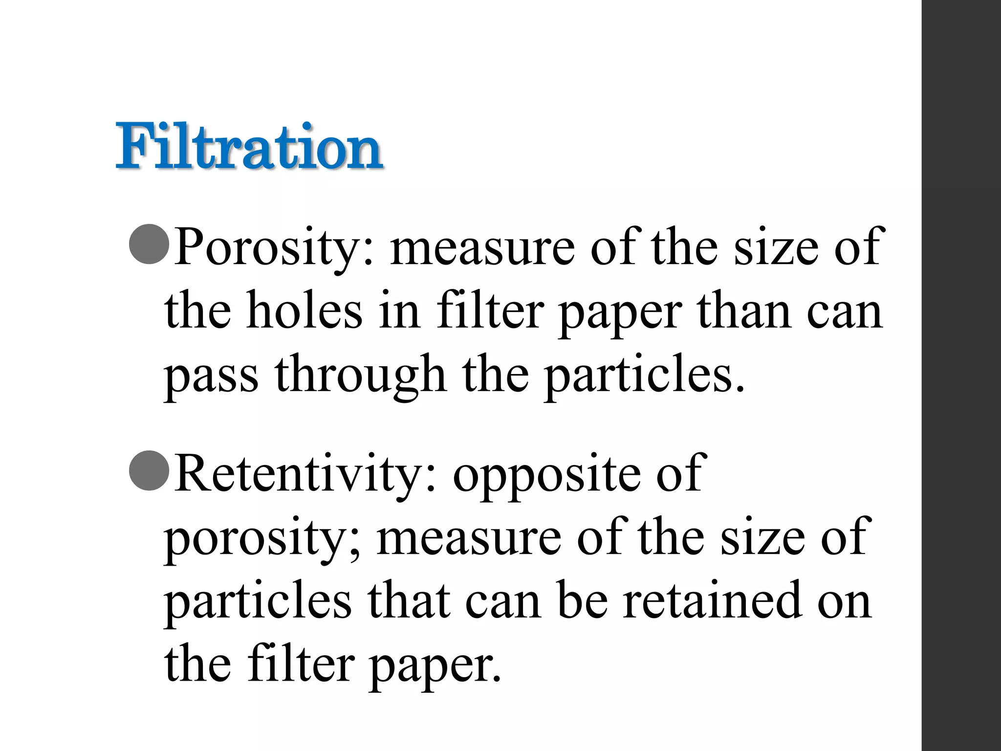 Filtration
Porosity: measure of the size of
the holes in filter paper than can
pass through the particles.
Retentivity: opposite of
porosity; measure of the size of
particles that can be retained on
the filter paper.
 