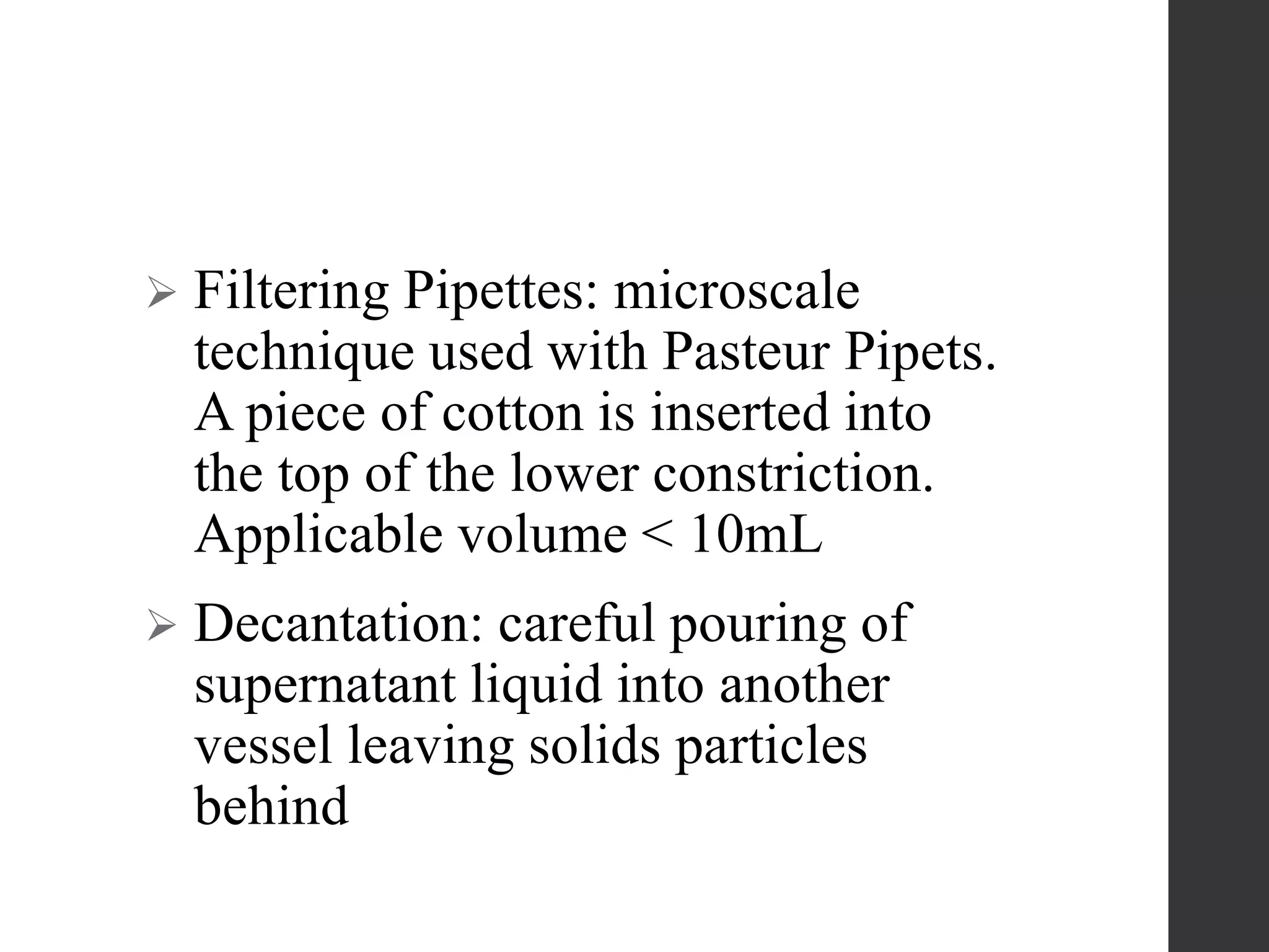  Filtering Pipettes: microscale
technique used with Pasteur Pipets.
A piece of cotton is inserted into
the top of the lower constriction.
Applicable volume < 10mL
 Decantation: careful pouring of
supernatant liquid into another
vessel leaving solids particles
behind
 