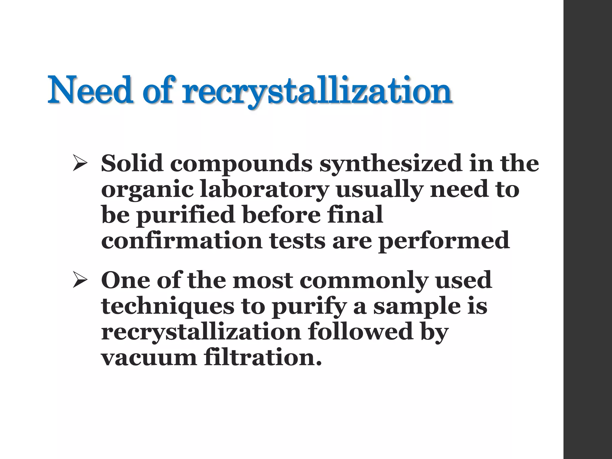 Need of recrystallization
 Solid compounds synthesized in the
organic laboratory usually need to
be purified before final
confirmation tests are performed
 One of the most commonly used
techniques to purify a sample is
recrystallization followed by
vacuum filtration.
 