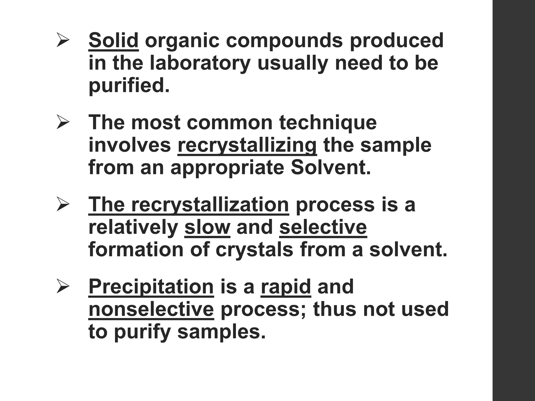  Solid organic compounds produced
in the laboratory usually need to be
purified.
 The most common technique
involves recrystallizing the sample
from an appropriate Solvent.
 The recrystallization process is a
relatively slow and selective
formation of crystals from a solvent.
 Precipitation is a rapid and
nonselective process; thus not used
to purify samples.
 
