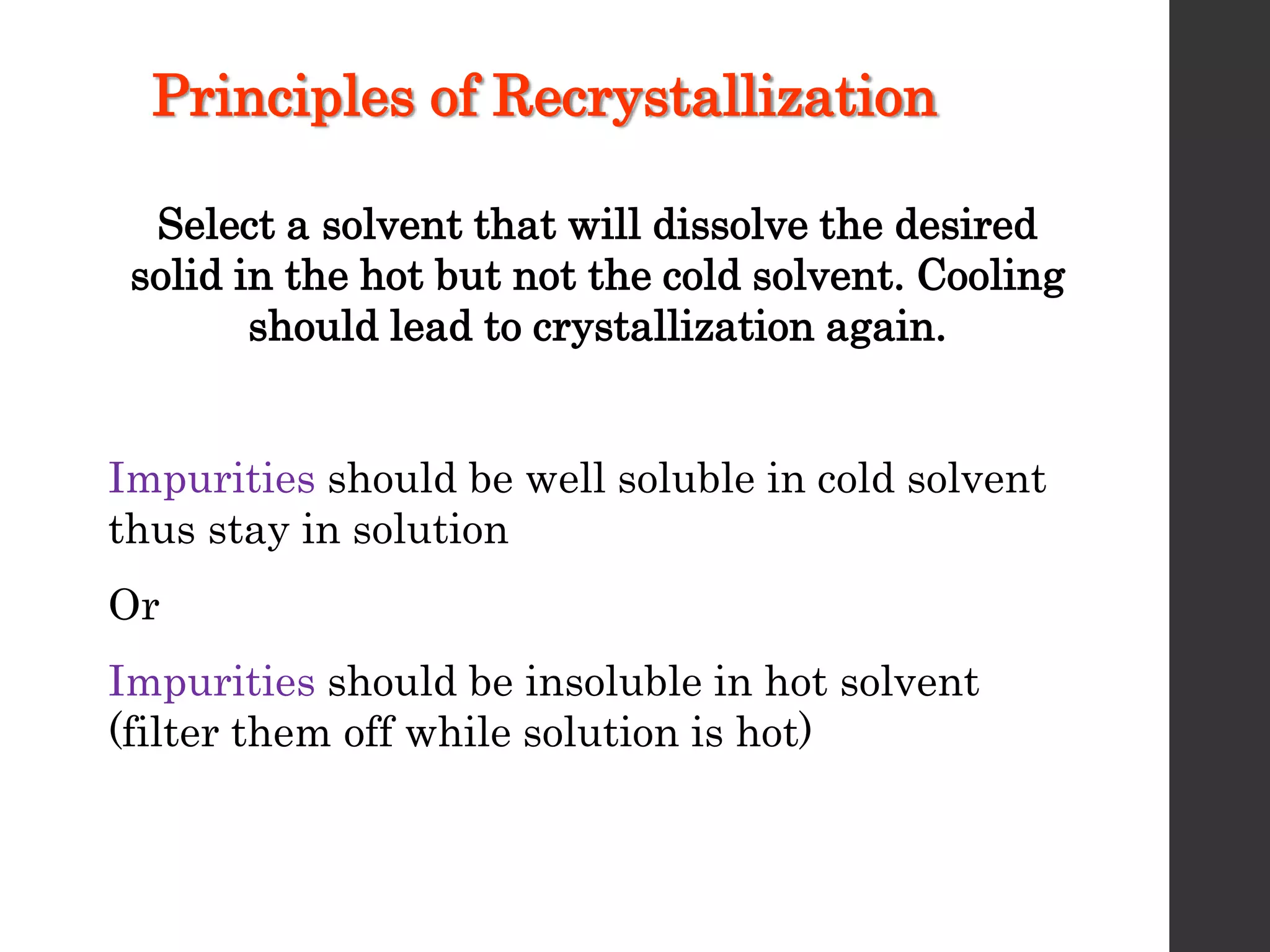 Principles of Recrystallization
Select a solvent that will dissolve the desired
solid in the hot but not the cold solvent. Cooling
should lead to crystallization again.
Impurities should be well soluble in cold solvent
thus stay in solution
Or
Impurities should be insoluble in hot solvent
(filter them off while solution is hot)
 