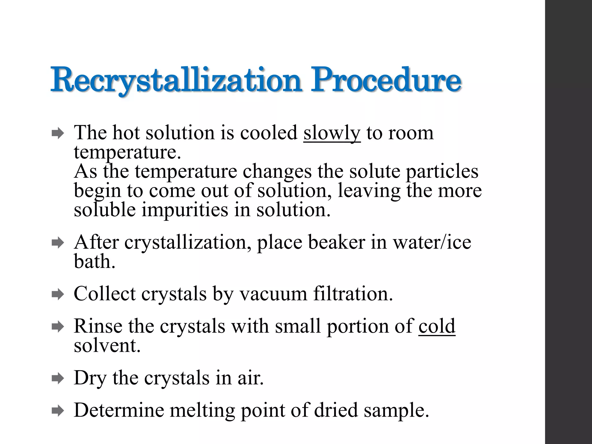 Recrystallization Procedure
 The hot solution is cooled slowly to room
temperature.
As the temperature changes the solute particles
begin to come out of solution, leaving the more
soluble impurities in solution.
 After crystallization, place beaker in water/ice
bath.
 Collect crystals by vacuum filtration.
 Rinse the crystals with small portion of cold
solvent.
 Dry the crystals in air.
 Determine melting point of dried sample.
 