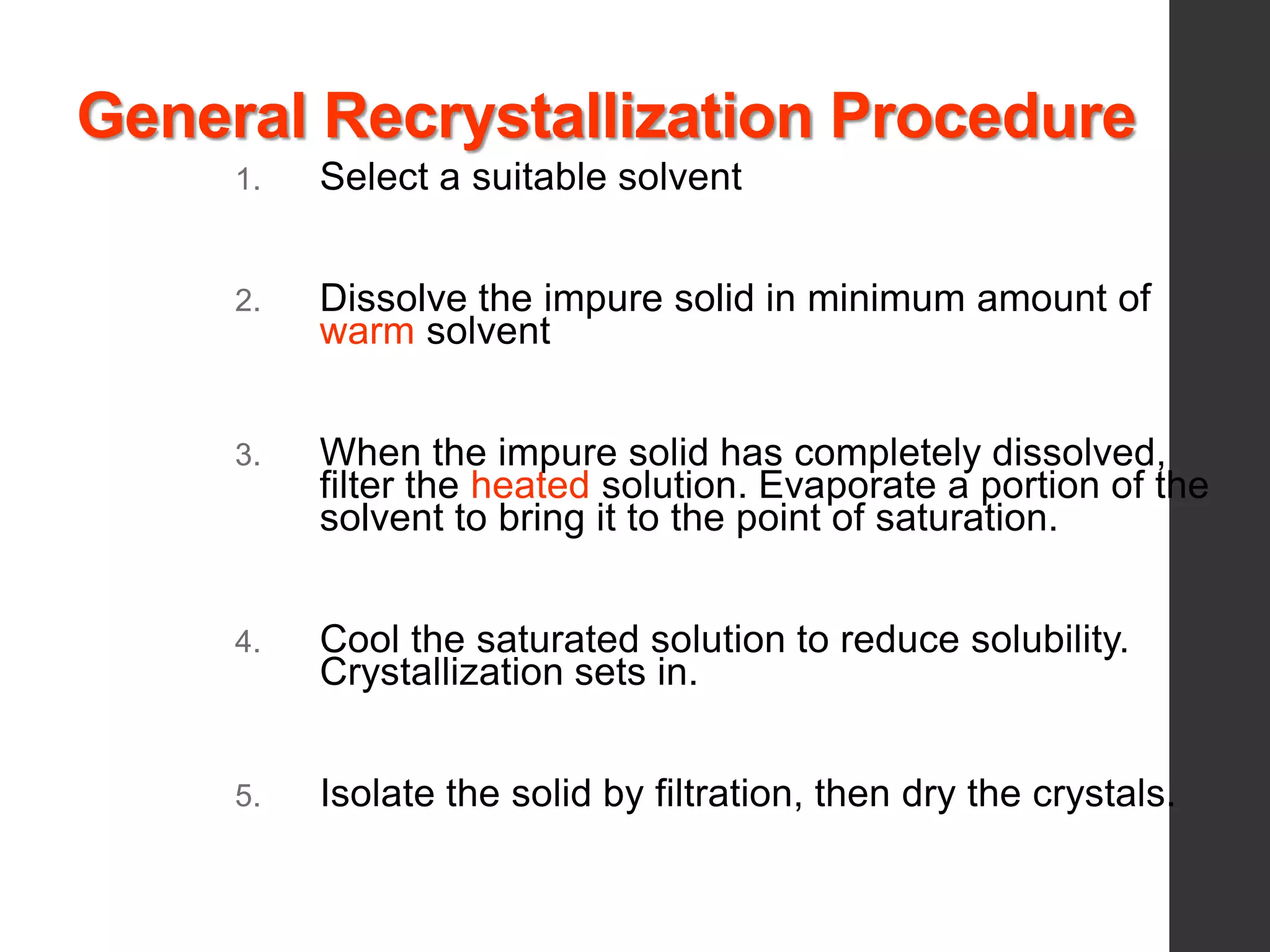 General Recrystallization Procedure
1. Select a suitable solvent
2. Dissolve the impure solid in minimum amount of
warm solvent
3. When the impure solid has completely dissolved,
filter the heated solution. Evaporate a portion of the
solvent to bring it to the point of saturation.
4. Cool the saturated solution to reduce solubility.
Crystallization sets in.
5. Isolate the solid by filtration, then dry the crystals.
 