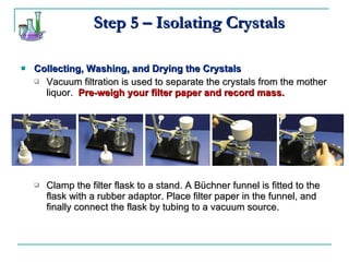 Collecting, Washing, and Drying the Crystals Vacuum filtration is used to separate the crystals from the mother liquor.  Pre-weigh your filter paper and record mass. Clamp the filter flask to a stand. A Büchner funnel is fitted to the flask with a rubber adaptor. Place filter paper in the funnel, and finally connect the flask by tubing to a vacuum source. Step 5 – Isolating Crystals 