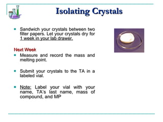 Isolating Crystals Sandwich your crystals between two filter papers. Let your crystals dry for  1 week in your lab drawer. Next Week Measure and record the mass and melting point. Submit your crystals to the TA in a labeled vial. Note:  Label your vial with your name, TA’s last name, mass of compound, and MP 