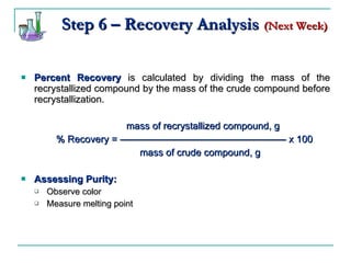 Step 6 – Recovery Analysis   (Next Week) Percent Recovery  is calculated by dividing the mass of the recrystallized compound by the mass of the crude compound before recrystallization. mass of recrystallized compound, g % Recovery =  ————————————————— x 100   mass of crude compound, g Assessing Purity:   Observe color Measure melting point 