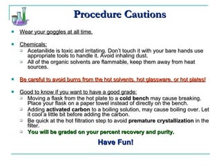 Procedure Cautions Wear your goggles at all time. Chemicals: Acetanilide is toxic and irritating. Don’t touch it with your bare hands use appropriate tools to handle it. Avoid inhaling dust. All of the organic solvents are flammable, keep them away from heat sources.  Be careful to avoid burns from the hot solvents, hot glassware, or hot plates! Good to know if you want to have a good grade: Moving a flask from the hot plate to a  cold bench  may cause breaking. Place your flask on a paper towel instead of directly on the bench. Adding  activated carbon  to a boiling solution, may cause boiling over. Let it cool a little bit before adding the carbon. Be quick at the hot filtration step to avoid  premature crystallization  in the filter. You will be graded on your percent recovery and purity. Have Fun! 