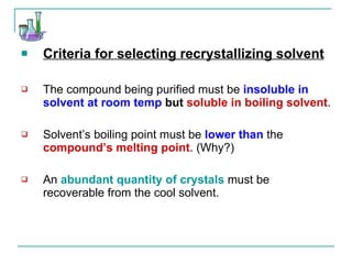 Criteria for selecting recrystallizing solvent The compound being purified must be  insoluble in solvent at room temp  but   soluble in boiling solvent . Solvent’s boiling point must be  lower than  the  compound’s melting point . (Why?) An  abundant quantity of crystals  must be recoverable from the cool solvent. 