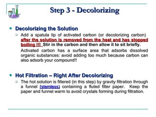 Step 3 - Decolorizing Decolorizing the Solution Add a spatula tip of activated carbon (or decolorizing carbon)  after the solution is removed from the heat and has stopped boiling !!!  Stir in the carbon and then allow it to sit briefly. Activated carbon has a surface area that adsorbs dissolved organic substances: avoid adding too much because carbon can also adsorb your compound!! Hot Filtration – Right After Decolorizing The hot solution is filtered (in this step) by gravity filtration through a funnel  (stemless)  containing a fluted filter paper.  Keep the paper and funnel warm to avoid crystals forming during filtration. 