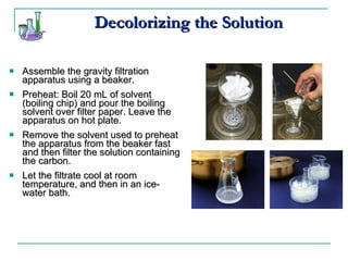 Decolorizing the Solution Assemble the gravity filtration apparatus using a beaker. Preheat: Boil 20 mL of solvent (boiling chip) and pour the boiling solvent over filter paper. Leave the apparatus on hot plate. Remove the solvent used to preheat the apparatus from the beaker fast and then filter the solution containing the carbon. Let the filtrate cool at room temperature, and then in an ice-water bath. 